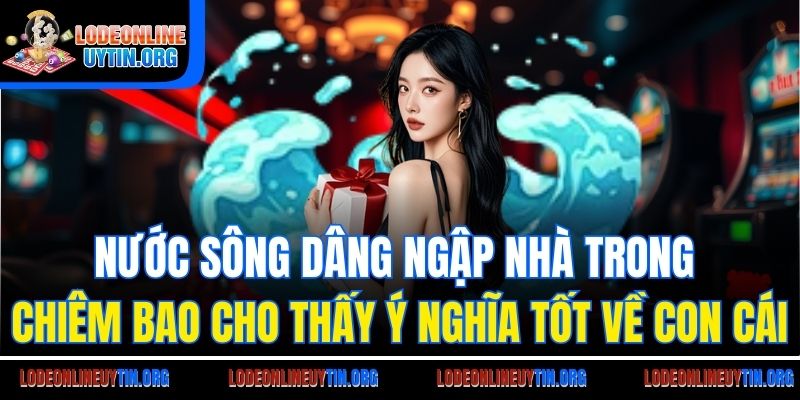 Mơ thấy nước sông dâng cao ngập nhà cho thấy ý nghĩa tốt về con cái